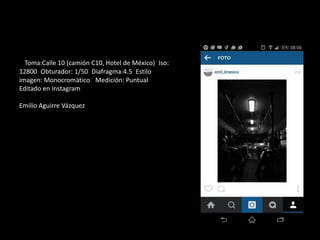 Toma:Calle 10 (camión C10, Hotel de México) Iso:
12800 Obturador: 1/50 Diafragma:4.5 Estilo
imagen: Monocromático Medición: Puntual
Editado en Instagram
Emilio Aguirre Vázquez
 