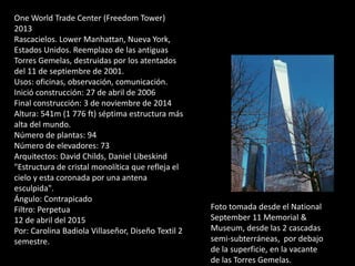 One World Trade Center (Freedom Tower)
2013
Rascacielos. Lower Manhattan, Nueva York,
Estados Unidos. Reemplazo de las antiguas
Torres Gemelas, destruidas por los atentados
del 11 de septiembre de 2001.
Usos: oficinas, observación, comunicación.
Inició construcción: 27 de abril de 2006
Final construcción: 3 de noviembre de 2014
Altura: 541m (1 776 ft) séptima estructura más
alta del mundo.
Número de plantas: 94
Número de elevadores: 73
Arquitectos: David Childs, Daniel Libeskind
"Estructura de cristal monolítica que refleja el
cielo y esta coronada por una antena
esculpida".
Ángulo: Contrapicado
Filtro: Perpetua
12 de abril del 2015
Por: Carolina Badiola Villaseñor, Diseño Textil 2
semestre.
Foto tomada desde el National
September 11 Memorial &
Museum, desde las 2 cascadas
semi-subterráneas, por debajo
de la superficie, en la vacante
de las Torres Gemelas.
 