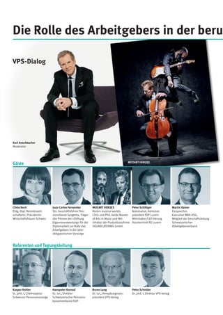 MOZART HEROES
Rockin musical worlds.
Chris und Phil, beide Master
of Arts in Music und Mit­
inhaber der Produktionsfirma
SOUNDCATERING GmbH.
Martin Kaiser
Fürsprecher,
Executive MBA HSG,
Mitglied der Geschäftsleitung
Schweizerischer
Arbeitgeberverband
Peter Schilliger
Nationalrat, Kantonal­
präsident FDP Luzern
Mitinhaber/CEO Herzog
Haustechnik AG Luzern
Juan Carlos Fernandez
Stv. Geschäftsführer Pen­
sionskasse Syngenta, Träger
des Preises der «Stiftung
Eigenverantwortung» für die
Diplomarbeit zur Rolle des
Arbeitgebers in der über­
obligatorischen Vorsorge
Clivia Koch
Eidg. Dipl. Betriebswirt-
schafterin, Präsidentin
Wirtschaftsfrauen Schweiz
Die Rolle des Arbeitgebers in der beru
Gäste
Referenten und Tagungsleitung
Bruno Lang
Dr. iur., Verwaltungsrats­
präsident VPS-Verlag
Peter Schnider
Dr. phil. I, Direktor VPS-Verlag
Hanspeter Konrad
lic. iur., Direktor
Schweizerischer Pensions­
kassenverband ASIP
Kaspar Hohler
lic. phil. I, Chefredaktor
Schweizer Personalvorsorge
VPS-Dialog
Kurt Aeschbacher
Moderator
MOZART HEROES
 