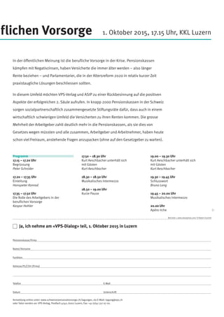 Bild Seite 1: www.istockphoto.com/ © Robert Churchill
17.50 – 18.30 Uhr
Kurt Aeschbacher unterhält sich
mit Gästen
Kurt Aeschbacher
18.30 – 18.50 Uhr
Musikalisches Intermezzo
18.50 – 19.00 Uhr
Kurze Pause
19.00 – 19.30 Uhr
Kurt Aeschbacher unterhält sich
mit Gästen
Kurt Aeschbacher
19.30 – 19.45 Uhr
Schlusswort
Bruno Lang
19.45 – 20.00 Uhr
Musikalisches Intermezzo
20.00 Uhr
Apéro riche
Programm
17.15 – 17.20 Uhr
Begrüssung
Peter Schnider
17.20 – 17.35 Uhr
Einleitung
Hanspeter Konrad
17.35 – 17.50 Uhr
Die Rolle des Arbeitgebers in der
beruflichen Vorsorge
Kaspar Hohler
flichen Vorsorge
In der öffentlichen Meinung ist die berufliche Vorsorge in der Krise. Pensionskassen
kämpfen mit Negativzinsen, haben Versicherte die immer älter werden – also länger
Rente beziehen – und Parlamentarier, die in der Altersreform 2020 in relativ kurzer Zeit
praxistaugliche Lösungen beschliessen sollten.
In diesem Umfeld möchten VPS-Verlag und ASIP zu einer Rückbesinnung auf die positiven
Aspekte der erfolgreichen 2. Säule aufrufen. In knapp 2000 Pensionskassen in der Schweiz
sorgen sozialpartnerschaftlich zusammengesetzte Stiftungsräte dafür, dass auch in einem
wirtschaftlich schwierigen Umfeld die Versicherten zu ihren Renten kommen. Die grosse
Mehrheit der Arbeitgeber zahlt deutlich mehr in die Pensionskassen, als sie dies von
Gesetzes wegen müssten und alle zusammen, Arbeitgeber und Arbeitnehmer, haben heute
schon viel Freiraum, anstehende Fragen anzupacken (ohne auf den Gesetzgeber zu warten).
1. Oktober 2015, 17.15 Uhr, KKL Luzern
	 Ja, ich nehme am «VPS-Dialog» teil, 1. Oktober 2015 in Luzern
Pensionskasse/Firma
Name/Vorname	
Funktion
Adresse/PLZ/Ort (Firma)
Telefon		E-Mail
Datum		Unterschrift
Anmeldung online unter: www.schweizerpersonalvorsorge.ch/tagungen, via E-Mail: tagung@vps.ch
oder Talon senden an: VPS-Verlag, Postfach 4242, 6002 Luzern, Fax: +41 (0)41 317 07 00.
 