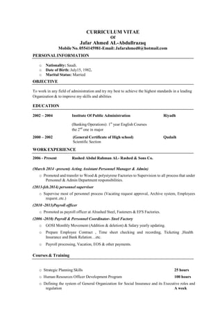CURRICULUM VITAE
Of
Jafar Ahmed AL-Abdullrazaq
Mobile No. 0554145981-Email: Jafarahmed0@hotmail.com
PERSONALINFORMATION
o Nationality: Saudi.
o Date of Birth: July15, 1982.
o Marital Status: Married
OBJECTIVE
To work in any field of administration and try my best to achieve the highest standards in a leading
Organization & to improve my skills and abilities
EDUCATION
2002 – 2004 Institute Of Public Administration Riyadh
(Banking Operations): 1st
year English Courses
the 2nd
one in major
2000 – 2002 (General Certificate of High school) Qudaih
Scientific Section
WORKEXPERIENCE
2006 - Present Rashed Abdul Rahman AL- Rashed & Sons Co.
(March 2014 –present) Acting Assistant Personnel Manager & Admin)
o Promoted and transfer to Wood & polystyrene Factories to Supervision to all process that under
Personnel & Admin Department responsibilities.
(2013-feb.2014) personnel supervisor
o Supervise most of personnel process (Vacating request approval, Archive system, Employees
request..etc.)
(2010 -2013)Payroll officer
o Promoted as payroll officer at Alrashed Steel, Fasteners & EFS Factories.
(2006 -2010) Payroll & Personnel Coordinator- Steel Factory
o GOSI Monthly Movement (Addition & deletion) & Salary yearly updating.
o Prepare Employee Contract , Time sheet checking and recording, Ticketing ,Health
Insurance and Bank Relation…etc.
o Payroll processing, Vacation, EOS & other payments.
Courses & Training
o Strategic Planning Skills 25 hours
o Human Resources Officer Development Program 100 hours
o Defining the system of General Organization for Social Insurance and its Executive roles and
regulation A week
 