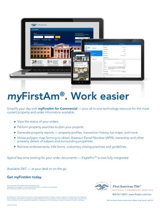 Simplify your day with myFirstAm for Commercial — your all-in-one technology resource for the most
current property and order information available.
View the status of your orders
Perform property searches to plan your projects
Generate property reports — property profiles, transaction history, tax maps, and more
Utilize polygon map farming to obtain Assessor Parcel Number (APN), ownership and other
property details of subject and surrounding properties
Retrieve endorsements, title forms, customary closing practices and guidelines
Spend less time looking for your order documents — EagleProTM
is now fully integrated.
Available 24/7 — at your desk or on the go
Get myFirstAm today.
myFirstAm®
. Work easier
First American Title Insurance Company, and the operating divisions thereof, make no express or implied warranty respecting
the information presented and assume no responsibility for errors or omissions. First American, the eagle logo, First American
Title, and firstam.com are registered trademarks or trademarks of First American Financial Corporation and/or its affiliates. ©2015 First American Financial Corporation and/or its affiliates. All rights reserved. q NYSE: FAF
866.561.5047 q www.firstam.com/ncs
u
u
u
u
u
Fees may apply. Not available where prohibited by law.
myFirstAm is not available in all areas. Not all information is available on all properties.
Not all features available from your mobile device.
FATNCS-01/2015
 