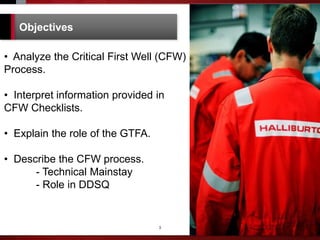 3
Objectives
• Analyze the Critical First Well (CFW)
Process.
• Interpret information provided in
CFW Checklists.
• Explain the role of the GTFA.
• Describe the CFW process.
- Technical Mainstay
- Role in DDSQ
 