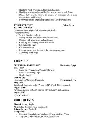 - Handling work pressure and meeting deadlines.
- Handling problems that could affect on customer’s satisfaction
- Doing daily activity reports to inform my managers about daily
transactions, and inventory
- Following up and specifying for fast and slow moving items
ETISALAT EGYPT Cairo, Egypt
Nov 2007 – Feb2009
As outdoorsales responsible about the wholesale
Responsibilities:
- Selling Etisalat products
- Selling mobiles and accessories for wholesale
- Dealing with companies and customers
- Checking and sending emails and orders
- Receiving the stock
- Customer service
- Receive money and deposit in the company account.
- Achieving team target
EDUCATION
MANSOURA UNIVERSITY Mansoura, Egypt
2002 - 2006
- Faculty of Physical and Sports Education
- Football Couching Dept.
- Grade: Good
COURSES:
Sponsored byMansoura University Mansoura, Egypt
May 2006
Developed Computer skills (Windows XP-Word –Excel-Internet)
August 2006
Advanced Course on SportInjuries, Physiotherapy and Massage
August 2007
ICDL Certificate
OTHER DETAILS
Marital Status: Single
Visa status: Resident visa, transferable
Driving license:Available
Computer:
- Excellent Knowledge of windows XP and windows Vista
- Very Good Knowledge of Office Applications
 