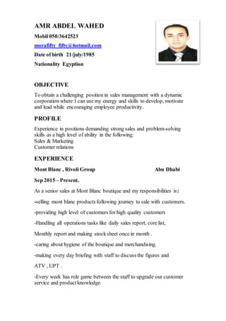 AMR ABDEL WAHED
Mobil 050/3642523
morafifty_fifty@hotmail.com
Date of birth 21/july/1985
Nationality Egyption
OBJECTIVE
To obtain a challenging position in sales management with a dynamic
corporation where I can use my energy and skills to develop, motivate
and lead while encouraging employee productivity.
PROFILE
Experience in positions demanding strong sales and problem-solving
skills as a high level of ability in the following:
Sales & Marketing
Customer relations
EXPERIENCE
Mont Blanc , Rivoli Group Abu Dhabi
Sep 2015 – Present.
As a senior sales at Mont Blanc boutique and my responsibilities is:
-selling mont blanc products following journey to sale with customers.
-providing high level of customers for high quality customers
-Handling all operations tasks like daily sales report, core list,
Monthly report and making stocksheet once in month .
-caring about hygiene of the boutique and merchandising.
-making every day briefing with staff to discuss the figures and
ATV , UPT .
-Every week has role game between the staff to upgrade our customer
service and productknowledge.
 