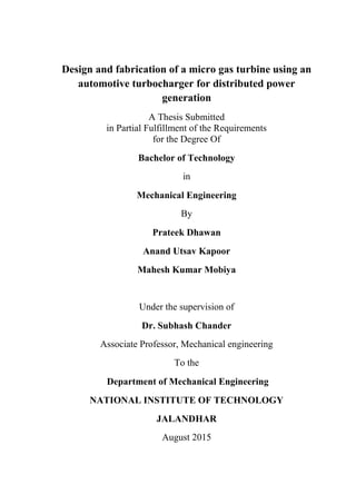 Design and fabrication of a micro gas turbine using an
automotive turbocharger for distributed power
generation
A Thesis Submitted
in Partial Fulfillment of the Requirements
for the Degree Of
Bachelor of Technology
in
Mechanical Engineering
By
Prateek Dhawan
Anand Utsav Kapoor
Mahesh Kumar Mobiya
Under the supervision of
Dr. Subhash Chander
Associate Professor, Mechanical engineering
To the
Department of Mechanical Engineering
NATIONAL INSTITUTE OF TECHNOLOGY
JALANDHAR
August 2015
 