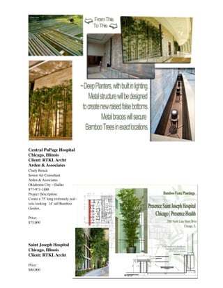  
Central PuPage Hospital
Chicago, Illinois
Client: RTKLArcht
Arden & Associates
Cindy Bench
Senior Art Consultant
Arden & Associates
Oklahoma City – Dallas
877-971-1888 
Project Description:
Create a 75’ long extremely real-
istic looking 14’ tall Bamboo
Garden,
Price:
$75,000
Saint Joseph Hospital
Chicago, Illinois
Client: RTKLArcht
Price:
$80,000
 