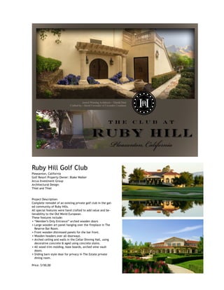  
Ruby Hill Golf Club
Pleasanton, California
Golf Resort Property Owner: Blake Walker
Arcus Investment Group
Architectural Design:
Thiel and Thiel
Project Description:
Complete remodel of an existing private golf club in the gat-
ed community of Ruby Hills.
All special features were hand crafted to add value and be-
lievability to the Old World European.
These features include:
• “Member’s Only Entrance” arched wooden doors
• Large wooden art panel hanging over the fireplace in The
Reserve Bar Room.
• Front wooden distressed panels for the bar front.
• Wooden headers over all doorways.
• Arched ceiling and walls in the Cellar Dinning Hall, using
decorative concrete & aged using concrete stains.
• All wood trim molding, base boards, arched wine vault
doors.
• Sliding barn style door for privacy in The Estate private
dining room.
Price: $150,00
 