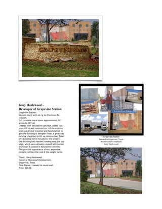  
Gary Hazlewood ~
Developer of Grapevine Station
Grapevine Station:
Western motif with oil rig for Riechman Pe-
troleum.
Full concrete mural spans approximately 50’
across by 30’ tall.
Created with decorative concrete, added to a
plain tilt up wall construction. All the exterior
walls were hand troweled and hand stained to
give the buildings a designer finish. A great way
to bring character to tilt up construction. Total
of 4 buildings were included in this project.
One building had massive timbers along the top
edge, which were actually created with carved
Styrofoam & coated in decorative concrete.
This gave the appearance of very expensive
timbers, without the cost & the weight factor.
Client: Gary Hazlewood
Owner of Westwood Development,
Grapevine, Texas
Time Frame: 3 weeks for mural wall
Price: $60,00
 
