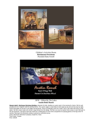  
Western Motif: Reichmann Petroleum Building, playroom for kids, doubles as a party room in the evening for clients. Old tin wall
actually acts as a magnetic wall for posting notices. The custom wagon is sized deep to hold Legos by day and serving trays by night.
Food & beverages are served in the wagon during parties. Texas oil landscape covers all 4 walls, with a real cedar post fence to add
depth. Tee Pee custom made with oilman’s logo worked into the design. Tee Pee is an area for quieter kids to play or read. Best part is
the old storefront. The Dutch style door allows for a hiding place for the wires & equipment for playing games on the big screen TV
monitor. Painting of the Buckaroo cowboy is painted on stretched canvas.
Client: Reichmann Petroleum Company, Grapevine, Texas
Time Frame: 3 weeks
Price: $30,00
 