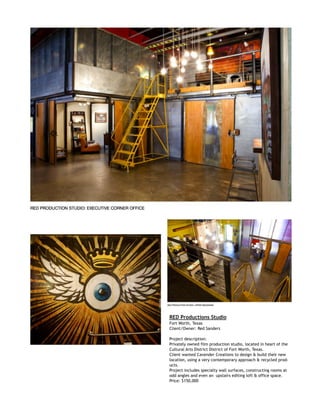  
RED Productions Studio
Fort Worth, Texas
Client/Owner: Red Sanders
Project description:
Privately owned film production studio, located in heart of the
Cultural Arts District District of Fort Worth, Texas.
Client wanted Cavender Creations to design & build their new
location, using a very contemporary approach & recycled prod-
ucts.
Project includes specialty wall surfaces, constructing rooms at
odd angles and even an upstairs editing loft & office space.
Price: $150,000
 