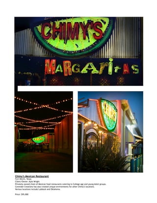  
Chimy’s Mexican Restaurant
Fort Worth, Texas
Client/Owner: Kyle Wright
Privately owned chain of Mexican food restaurants catering to College age and young Adult groups.
Cavender Creations has also created unique environments for other Chimy’s locations.
Various locations include Lubbock and Oklahoma.
Price: $95,000
 