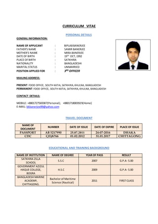 CURRICULUM VITAE
PERSONAL DETAILS
GENERAL INFORMATION:
NAME OF APPLICANT : BIPLABBANERJEE
FATHER'S NAME : SAMIR BANERJEE
MOTHER'S NAME : MIRA BANERJEE
DATE OF BIRTH : 19TH
OCT, 1992
PLACE OFBIRTH : SATKHIRA
NATIONALITY : BANGLADESHI
MARITAL STATUS : UNMARRIED
POSITION APPLIED FOR : 3RD OFFICER
MAILING ADDRESS:
PRESENT: FOOD OFFICE, SOUTH KATIA, SATKHIRA, KHULNA, BANGLADESH
PERMANENT: FOOD OFFICE, SOUTH KATIA, SATKHIRA, KHULNA, BANGLADESH
CONTACT DETAILS:
MOBILE: +8801727569387(Personal); +8801718003929(Home)
E-MAIL: bkbanerjee99@yahoo.com
TRAVEL DOCUMENT
NAME OF
DOCUMENT
NUMBER DATE OF ISSUE DATE OF EXPIRE PLACE OF ISSUE
PASSPORT AB 5217990 25.07.2011 24-07-2016 DHAKA
CDC C/O/6766 01.02.2012 31.01.2017 CHITTAGONG
EDUCATIONAL AND TRAINING BACKGROUND
NAME OF INSTITUTION NAME OF DEGREE YEAR OF PASS RESULT
SATKHIRA ZILLA
SCHOOL
S.S.C 2007 G.P.A- 5.00
GOVERNMENT AZIZUL
HAQUE COLLEGE,
BOGRA
H.S.C 2009 G.P.A- 5.00
BANGLADESH MARINE
ACADEMY,
CHITTAGONG.
Bachelor of Maritime
Science (Nautical)
2011 FIRST CLASS
 