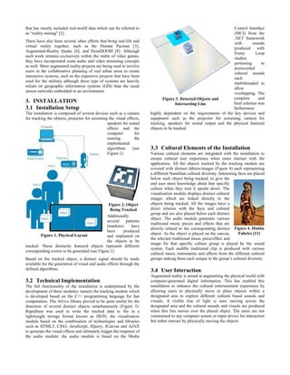 that has mostly included real-world data which can be referred to
as “reality mining" [2].
There have also been several other efforts that bring real-life and
virtual reality together, such as the Human Pacman [3],
Augmented-Reality Quake [6], and DynaDOOM [8]. Although
such work remains exclusively within the realm of video games,
they have incorporated some audio and video streaming concepts
as well. More augmented reality projects are being used to involve
users in the collaborative planning of real urban areas to create
interactive systems, such as the expensive projects that have been
used for the military although these type of systems are heavily
reliant on geographic information systems (GIS) than the usual
sensor networks embedded in an environment.
3. INSTALLATION
3.1 Installation Setup
The installation is composed of several devices such as a camera
for tracking the objects, projector for screening the visual effects,
speakers for sound
effects and the
computer for
running the
implemented
algorithms (see
Figure 1).
Additionally
several patterns
(markers) have
been produced
and implanted on
the objects to be
tracked. These distinctly featured objects represent different
corresponding events to be generated (see Figure 2).
Based on the tracked object, a distinct signal should be made
available for the generation of visual and audio effects through the
defined algorithms.
3.2 Technical Implementation
The full functionality of the installation is underpinned by the
development of three modules; namely the tracking module which
is developed based on the C++ programming language for fast
computation. The ArUco library proved to be quite useful for the
detection of several distinct objects simultaneously (Figure 3).
RapidJson was used to write the tracked data to file in a
lightweight storage format known as JSON; the visualisation
module based on the combination of technologies and libraries
such as HTML5, CSS3, JavaScript, JQuery, JCanvas and AJAX
to generate the visual effects and ultimately trigger the response of
the audio module; the audio module is based on the Media
Control Interface
(MCI) from the
.NET framework
with sounds
produced with
Fruity Loop
studios
pertaining to
prerecorded
cultural sounds
each
multithreaded to
allow
overlapping. The
complete and
final solution was
furthermore
highly dependent on the requirements of the key devices and
equipment such as the projector for screening, camera for
tracking, speakers for sound output and the physical featured
objects to be tracked.
3.3 Cultural Elements of the Installation
Various cultural elements are integrated with the installation to
ensure cultural user experience when users interact with the
application. All the objects tracked by the tracking module are
covered with distinct fabrics/images (Figure 4) each representing
a different Namibian cultural diversity. Interesting facts are placed
below each object being tracked, to give the
end user more knowledge about that specific
culture when they turn it upside down. The
visualisation module displays distinct cultural
images which are linked directly to the
objects being tracked. All the images have a
direct relation with the facts and cultural
group and are also placed below each distinct
object. The audio module generates various
traditional music pieces and effects that are
directly related to the corresponding distinct
object. As the object is placed on the canvas,
the relevant traditional music piece/effect and
image for that specific culture group is played by the sound
system. Each audible traditional clip is produced with various
cultural music instruments and effects from the different cultural
groups making them each unique to the group’s cultural diversity.
3.4 User Interaction
Augmented reality is aimed at augmenting the physical world with
computer-generated digital information. This has enabled this
installation to enhance the cultural entertainment experience by
allowing users to physically move or place objects within a
designated area to explore different cultural based sounds and
visuals. A visible line of light is seen moving across the
designated area and the cultural sounds and visuals are produced
when this line moves over the placed object. The users are not
constrained to any computer screen or input device for interaction
but rather interact by physically moving the objects.
Figure 1. Physical Layout
Figure 2. Object
Being Tracked
Figure 3. Detected Objects and
Intersecting Line
Figure 4. Himba
Fabrics [11]
 