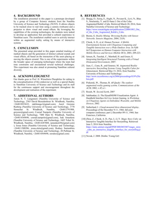 4. BACKGROUND
The installation presented in this paper is a prototype developed
by a group of Computer Science students from the Namibia
University of Science and Technology (NUST). It allows objects
to be tracked close to real time using a camera (webcam) and a
projector to show visual and sound effects. By leveraging the
capabilities of the existing technologies, the students were tasked
to develop an application that provided a cultural experience to
Namibian users. The installation enabled users to actively interact
within an augmented reality setting by means of interactive
systems.
5. CONCLUSION
The presented setup provided in this paper entailed tracking of
marked objects and the generation of distinct cultural sounds and
visual effects, all based on the interaction of the users placing or
moving the objects around. This is one of the experiments within
the broader space of emerging technologies where the team had
time constraints and encountered several technical challenges.
This experiment was also aimed at promoting Namibian cultural
diversity.
6. ACKNOWLEDGMENT
Our thanks goes to Prof. H. Winschiers-Theophilus for aiding in
the conceptualisation of this endeavour as well as a special thanks
to Namibian University of Science and Technology and its staff
for the continuous support and encouragement throughout the
development and realisation of the experiment.
7. ADDITIONAL AUTHORS
Anton N. T. Lungameni (Namibia University of Science and
Technology, 2565 David Bezuidenhout St. Windhoek, Namibia,
+264818935632, ndelitunga.l@gmail.com), Auryl Greyeno
Rusberg (Namibia University of Science and Technology, 1770
Stonechat St. Windhoek, Namibia, +264813791908,
greyeno@gmail.com), Conrad Nampolo (Namibia University of
Science and Technology, 7400 Dam St. Windhoek, Namibia,
+264814569696, conrad.nampolo@gmail.com), Isak Amunkete
(Namibia University of Science and Technology, 1603 Tobol St.
Windhoek, Namibia, +264814287088, iamunkete94@gmail.com)
), Josua Jonas (Namibia University of Science and Technology,
+264811500206, josua.oletu@gmail.com), Rodney Santambwa
(Namibia University of Science and Technology, 20 Pullman St.
Windhoek, Namibia, +264814569696, ssrodoo@gmail.com)
8. REFERENCES
[1] Bergig, O., Soreq, E., Hagbi, N., Pevzner K., Levi, N., Blau
S., Smelansky, Y. and El-Sana J. Out of the Cube:
Augmented Rubik’s Cube. Retrieved March 20, 2016, from
Namibia University of Science and Technology:
https://www.researchgate.net/publication/220061083_Out_
of_the_Cube_Augmented_Rubik's_Cube.
[2] Boone, G. Reality Mining: Browsing Reality with Sensor
Networks. Sensors Magazine, 2004, 21(9).
[3] Cheok, A. D., et al. Human Pacman: A Mobile
Entertainment System with Ubiquitous Computing and
Tangible Interaction over a Wide Outdoor Area. In Fifth
Int'l Symposium on Human Computer Interaction with
Mobile Devices and Services (Mobile HCI), 2003, 209-223.
[4] Jensen, R., Tasoluk, C., Marshall, H. and Green, G.
Integrating Intelligent Structured Training with a Virtual
Dismounted Environment, 2007.
[5] Juan, C., Canu, R., and Gmenez, M. Augmented Reality
interactive Storytelling Systems Using Tangible Cubes for
Edutainment. Retrieved May 15, 2016, from Namibia
University of Science and Technology:
http://www.ieconference.org/ie2004/proceedings/019%20z
hou.pdf.
[6] Piekarski, W., Thomas, B. AR Quake: The outdoor
augmented reality gaming system, Communications of the
ACM, 2002, v.45 n.1.
[7] Roush, W. Second Earth, 2007
[8] Sukthankar, G. The DynaDOOM Visualization Agent: A
Handheld Interface for Live Action Gaming. in Workshop
on Ubiquitous Agents on Embedded, Wearable, and Mobile
Devices, 2002.
[9] Sutherland, I. A head-mounted three dimensional display,
Proceedings of the December 9-11, 1968, fall joint
computer conference, part I, December 09-11, 1968, San
Francisco, California
[10] Zhou, Z., Cheok, A. D., Pan, J., Li Y. Magic Story Cube: an
Interactive Tangible Interface for Storytelling. Retrieved
June 5, 2016 from Namibia:
https://static.aminer.org/pdf/PDF/000/005/007/magic_story
_cube_an_interactive_tangible_interface_for_storytelling.p
df
[11] Novak, J. 2008. Himba: Young Girl
 