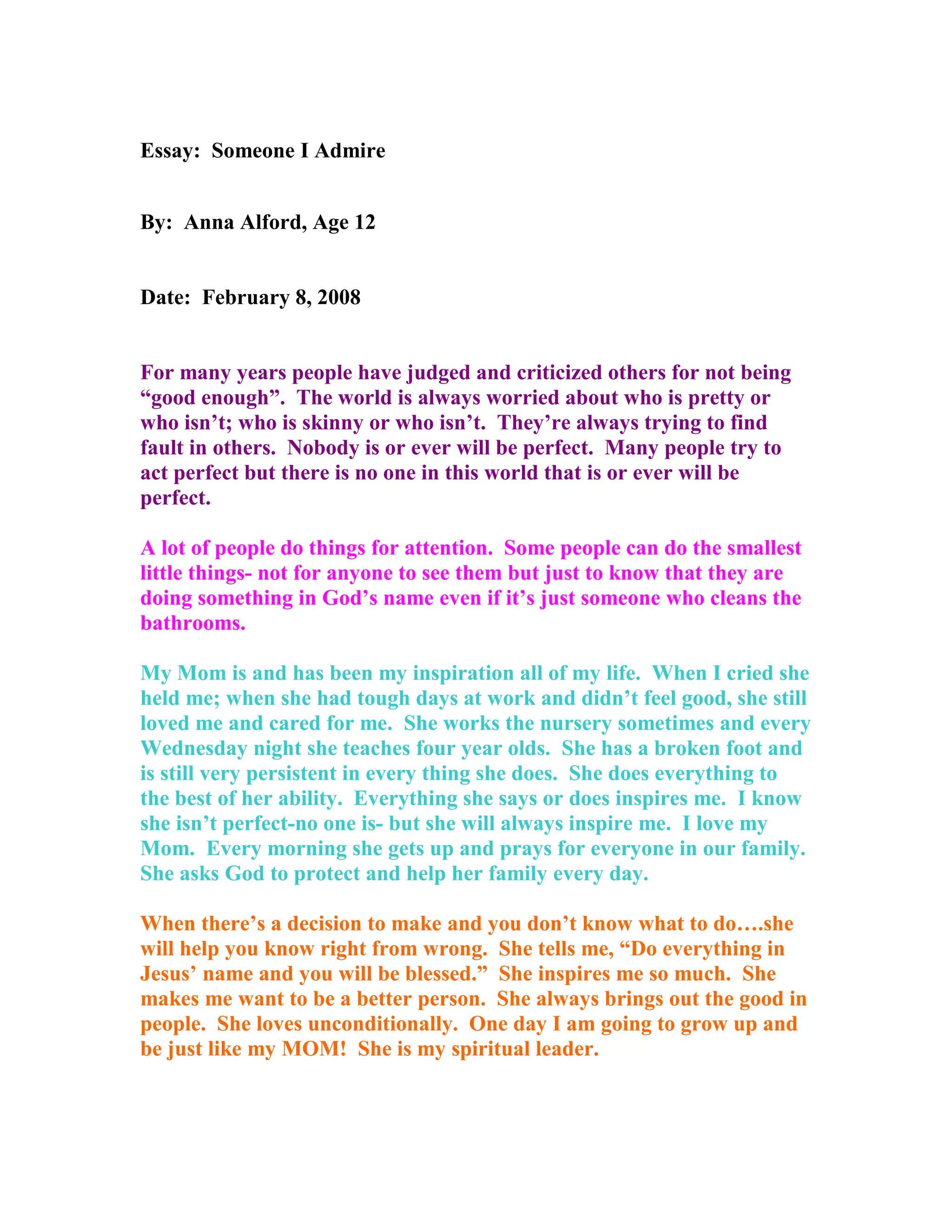 Essay: Someone I Admire
By: Anna Alford, Age 12
Date: February 8, 2008
For many years people have judged and criticized others for not being
“good enough”. The world is always worried about who is pretty or
who isn’t; who is skinny or who isn’t. They’re always trying to find
fault in others. Nobody is or ever will be perfect. Many people try to
act perfect but there is no one in this world that is or ever will be
perfect.
A lot of people do things for attention. Some people can do the smallest
little things- not for anyone to see them but just to know that they are
doing something in God’s name even if it’s just someone who cleans the
bathrooms.
My Mom is and has been my inspiration all of my life. When I cried she
held me; when she had tough days at work and didn’t feel good, she still
loved me and cared for me. She works the nursery sometimes and every
Wednesday night she teaches four year olds. She has a broken foot and
is still very persistent in every thing she does. She does everything to
the best of her ability. Everything she says or does inspires me. I know
she isn’t perfect-no one is- but she will always inspire me. I love my
Mom. Every morning she gets up and prays for everyone in our family.
She asks God to protect and help her family every day.
When there’s a decision to make and you don’t know what to do….she
will help you know right from wrong. She tells me, “Do everything in
Jesus’ name and you will be blessed.” She inspires me so much. She
makes me want to be a better person. She always brings out the good in
people. She loves unconditionally. One day I am going to grow up and
be just like my MOM! She is my spiritual leader.
 
