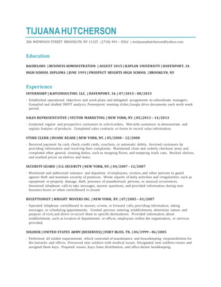 TIJUANAHUTCHERSON
286 MIDWOOD STREET BROOKLYN, NY 11225 | (718) 493 – 0362 | mstijuanahutcherson@yahoo.com
Education
BACHELORS | BUSINESS ADMINISTRATION | AUGUST 2015 | KAPLAN UNIVERSITY | DAVENPORT, IA
HIGH SCHOOL DIPLOMA | JUNE 1991 | PROSPECT HEIGHTS HIGH SCHOOL | BROOKLYN, NY
Experience
INTERNSHIP | KAPCONSULTING LLC. | DAVENPORT, IA. | 07/2015 – 08/2015
· Established operational objectives and work plans and delegated assignments to subordinate managers.
Compiled and drafted SWOT analysis, Powerpoint meeting slides, Google drive documents each work week
period.
SALES REPRESENTATIVE | VECTOR MARKETING | NEW YORK, NY. | 05/2013 – 11/2013
· Contacted regular and prospective customers to solicitorders. Met with customers to demonstrate and
explain features of products. Completed sales contracts or forms to record sales information.
STORE CLERK | DUANE READE | NEW YORK, NY. | 05/2008 – 12/2008
· Received payment by cash, check, credit cards, vouchers, or automatic debits. Assisted customers by
providing information and resolving their complaints. Maintained clean and orderly checkout areas and
completed other general cleaning duties, such as mopping floors, and emptying trash cans. Stocked shelves,
and marked prices on shelves and items.
SECURITY GUARD | U.S. SECURITY | NEW YORK, NY. | 04/2007 – 12/2007
· Monitored and authorized entrance and departure of employees, visitors, and other persons to guard
against theft and maintain security of premises. Wrote reports of daily activities and irregularities such as
equipment or property damage, theft, presence of unauthorized persons, or unusual occurrences.
Answered telephone calls to take messages, answer questions, and provided information during non-
business hours or when switchboard is closed.
RECEPTIONIST | WRIGHT MOVERS INC. | NEW YORK, NY. | 07/2005 – 01/2007
· Operated telephone switchboard to answer, screen, or forward calls, providing information, taking
messages, or scheduling appointments. Greeted persons entering establishment, determine nature and
purpose of visit, and direct or escort them to specific destinations. Provided information about
establishment, such as location of departments or offices, employees within the organization, or services
provided.
SOLDIER | UNITED STATES ARMY (RESERVES) | FORT BLISS, TX. | 04/1999 – 06/2005
· Performed all soldier requirements which consisted of maintenance and housekeeping responsibilities for
the barracks and offices. Processed new soldiers with medical issues. Designated new soldiers rooms and
assigned them keys. Prepared rooms, keys, linen distribution, and office duties bookkeeping.
 