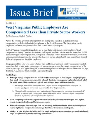 Issue Brief www.wvpolicy.org
April 26, 2011
West Virginia’s Public Employees Are
Compensated Less Than Private Sector Workers
Ted Boettner and Elizabeth Paulhus
• 	
	 a. 	
	
	 b.
•
•
•
Across the country, governors and legislators are calling for a reduction in public employee
compensation to deal with budget shortfalls due to the Great Recession. The claim is that public
employees are better compensated than their private sector counterparts.1
In West Virginia, two conflicting policies are in play that would impact public employees’ total
compensation. Acting Governor Tomblin recently signed into law a pay increase for more than 70,000
public employees, including teachers, state police, and school service personnel.2
However, lawmakers
also are considering capping the amount the state pays toward retiree health care, a significant form of
deferred compensation for public employees.
The purpose of this brief is to assess whether state and local government employees are compensated
more than their private sector counterparts. A simple comparison of the average compensation of the
two is not enough. An “apples to apples” comparison requires controlling for factors like education, age,
disability, race, sex, and hours worked. [see Methodology]
Although average compensation for all state and local employees in West Virginia is slightly higher
than for all private sector employees, this is largely due to the older age and higher education level of
the public sector. These two factors typically lead to higher wages and better benefits.
When comparing workers with equivalent education levels, private sector employees have higher
average compensation than public sector employees.
After controlling for education, age, race, sex, disability, and hours of work, public sector employees
receive slightly less compensation on average than their private sector counterparts.
Workers in West Virginia, including both the public and private sector, earn four percent less in hourly
wages today than in 1979 (after adjusting for inflation).
On average, public sector employees in West Virginia are older than private sector employees. The
median age of public employees is 46, compared to 40 in the private sector.
The state’s public employees are more highly educated than private sector employees. Approximately 47
percent of full-time West Virginia public sector workers hold at least a bachelor’s degree, compared to
less than 18 percent of full-time private sector employees.
Key Findings:
 