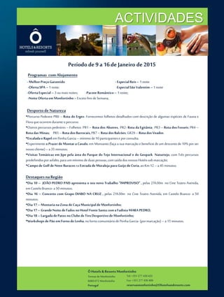 ÔHotels & ResortsMonfortinho
Termasde Monfortinho
6060-072 Monfortinho
Portugal
Tel: +351 277 430 435
Fax: +351 277 430 409
reservasmonfortinho@Ohotelsandresorts.com
ACTIVIDADES
Período de 9 a 16de Janeiro de 2015
Programas com Alojamento
-MelhorPreçoGarantido -EspecialReis– 1noite
-OfertaSPA – 1noite; -EspecialSão Valentim– 1noite
-OfertaEspecial–3oumaisnoites; -Pacote Romântico– 1 noite;
-NoiteOfertaem Monfortinho–ExcetofinsdeSemana;
Desportode Natureza
•Percurso Pedestre PR6 – Rota do Erges- Fornecemos folhetos detalhados com descrição de algumas espécies de Fauna e
Floraqueocorremduranteopercurso.
•Outros percursos pedestres – Folhetos PR1 – Rota dos Abutres, PR2- Rota da Egitânia; PR3 – Rota dosFosseis; PR4 –
RotadasMinas; PR5–Rota dosBarrocais,PR7–Rota dosBalcões; GR29–Rota dosVeados.
•EscaladaeRapelemPenhaGarcia –mínimode10participanteseporconsulta.
•Experimente o Prazerde Montar aCavalo, em Monsanto (faça a sua marcação e beneficiedeum descontode 10% por ser
nossocliente)–a 35 minutos;
•Visitas Temáticas em Jipe pela área do Parque do Tejo Internacional e do Geopark Naturtejo, com Três percursos
predefinidosporasfalto,paraummínimodeduaspessoas,comsaída dosnossosHotéissobmarcação;
•CampodeGolfdeNoveBuracosnaEstradadeMoraleja paraGuijodeCoria,aoKm 12– a 45minutos;
Destaquesna Região
•Dia 10 – JOÃO PEDRO PAIS apresenta o seu novo Trabalho “IMPROVISO” , pelas 21h30m no Cine Teatro Avenida,
emCasteloBranco-a 50 minutos;
•Dia 16 – Concerto com Grupo DIABO NA CRUZ , pelas 21h30m no Cine Teatro Avenida, em Castelo Branco- a 50
minutos;
•Dia 17– MontarianaZonadeCaçaMunicipaldeMonfortinho;
•Dia 17– GrandeNoite deFados noHotel FonteSanta comaFadista MARAPEDRO;
•Dia 18– LargadadePatos noClubedeTiroDesportivo deMonfortinho;
•WorkshopsdePão emFornodeLenha,nofornocomunitáriodePenhaGarcia- (pormarcação)– a 15minutos;
 