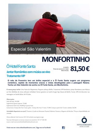 Visite-nos em www.ohotelsandresorts.com | Siga-nos noFacebook
O mês de Fevereiro tem um brilho especial e o Ô Fonte Santa sugere um programa
romântico, repleto de momentos únicos e vistas desafogadas para a paisagem Raiana.
Tenha um São Valentim de sonho no Ô Fonte Santa, em Monfortinho.
O nosso preço inclui: Uma Noite de Alojamento; Pequeno almoço Buffet; Tratamento VIP Romântico; Jantar Romântico com Música
ao Vivo (bebidas da nossa selecção incluídas); Acesso gratuito ao Land-e-Scape Spa (Sauna & Banho Turco); 20% de desconto nas
massagens noStudio Relax; Wi-fiGrátis.
Observações:
Valor da Suite: 185,00€.
Suplemento Quarto Superior: 15,00€.
Suplemento Noite Extra: 90,00€por quarto/noite.
Camas Extra: Crianças dos 0 aos 3 anos: grátis. Crianças dos 4aos 11anos: 37,00€.Crianças a partir dos 12anos e adultos: 66,20€.
Actividades disponíveis no resort*: Passeios a Cavalo em Monsanto; Passeios Pedestres; Passeios e Alugueres de Bicicleta. *Preços e disponibilidade sob
consulta.
Oferta válida dia14 de Fevereiro 2015. IVAincluído àtaxalegal em vigor.
Paramaisinformações oureservas contacte-nos atravésdo +351 277 430 300
oupor e-mail: reservasmonfortinho@ohotelsandresorts.com
Fonte: morguefile.com
MONFORTINHO
81,50€01 NOITE
Preço por pessoa em duplo
Meia-Pensão
ÔHotelFonteSanta
JantarRomânticocommúsicaaovivo
TratamentoVIP
Especial São Valentim
 