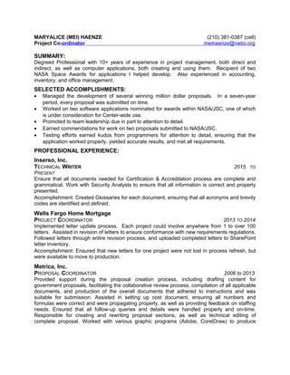 MARYALICE (MEI) HAENZE (210) 381-0387 (cell)
Project Co-ordinator meihaenze@netio.org
SUMMARY:
Degreed Professional with 10+ years of experience in project management, both direct and
indirect, as well as computer applications, both creating and using them. Recipient of two
NASA Space Awards for applications I helped develop. Also experienced in accounting,
inventory, and office management.
SELECTED ACCOMPLISHMENTS:
• Managed the development of several winning million dollar proposals. In a seven-year
period, every proposal was submitted on time.
• Worked on two software applications nominated for awards within NASA/JSC, one of which
is under consideration for Center-wide use.
• Promoted to team leadership due in part to attention to detail.
• Earned commendations for work on two proposals submitted to NASA/JSC.
• Testing efforts earned kudos from programmers for attention to detail, ensuring that the
application worked properly, yielded accurate results, and met all requirements.
PROFESSIONAL EXPERIENCE:
Inserso, Inc.
TECHNICAL WRITER 2015 TO
PRESENT
Ensure that all documents needed for Certification & Accreditation process are complete and
grammatical. Work with Security Analysts to ensure that all information is correct and properly
presented.
Accomplishment: Created Glossaries for each document, ensuring that all acronyms and brevity
codes are identified and defined.
Wells Fargo Home Mortgage
PROJECT COORDINATOR 2013 TO 2014
Implemented letter update process. Each project could involve anywhere from 1 to over 100
letters. Assisted in revision of letters to ensure conformance with new requirements regulations.
Followed letters through entire revision process, and uploaded completed letters to SharePoint
letter inventory.
Accomplishment: Ensured that new letters for one project were not lost in process refresh, but
were available to move to production.
Metrica, Inc.
PROPOSAL COORDINATOR 2006 to 2013
Provided support during the proposal creation process, including drafting content for
government proposals, facilitating the collaborative review process, compilation of all applicable
documents, and production of the overall documents that adhered to instructions and was
suitable for submission. Assisted in setting up cost document, ensuring all numbers and
formulas were correct and were propagating properly, as well as providing feedback on staffing
needs. Ensured that all follow-up queries and details were handled properly and on-time.
Responsible for creating and rewriting proposal sections, as well as technical editing of
complete proposal. Worked with various graphic programs (Adobe, CorelDraw) to produce
 