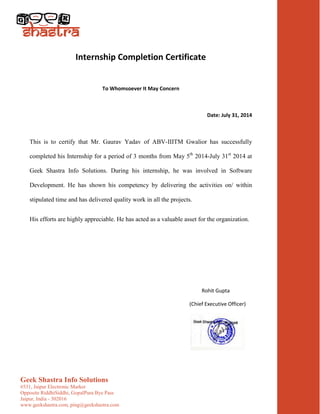 Geek Shastra Info Solutions
#531, Jaipur Electronic Market
Opposite RiddhiSiddhi, GopalPura Bye Pass
Jaipur, India - 302016
www.geekshastra.com, ping@geekshastra.com
Internship Completion Certificate
To Whomsoever It May Concern
Date: July 31, 2014
This is to certify that Mr. Gaurav Yadav of ABV-IIITM Gwalior has successfully
completed his Internship for a period of 3 months from May 5th
2014-July 31st
2014 at
Geek Shastra Info Solutions. During his internship, he was involved in Software
Development. He has shown his competency by delivering the activities on/ within
stipulated time and has delivered quality work in all the projects.
His efforts are highly appreciable. He has acted as a valuable asset for the organization.
Rohit Gupta
(Chief Executive Officer)
 