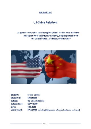 Page 1
MAJOR ESSAY
US-China Relations
As part of a new cyber security regime China’s leaders have made the
passage of cyber security law a priority, despite protests from
the United States. Are these protests valid?
Student: Louise Collins
Student ID: 198148266
Subject: US-China Relations
Subject Code: GOVT 6359
Date: 4.05.2015
Word Count: 3756 (4455 including bibliography, reference books and end notes)
 