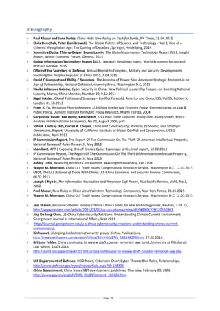 Page 10
Bibliography
 Paul Mozur and Jane Perlez, China Halts New Policy on Tech for Banks, NY Times, 16.04.2015
 Chris Demchak, Peter Dombrowski, The Global Politics of Science and Technology – Vol 1, Rise of a
Cybered Westphalian Age: The Coming of Decades , Springer, Heidelberg, 2014
 Soumittra Dutta, Thierry Geiger, Bruno Lanvin, The Global Information Technology Report 2015, Insight
Report, World Economic Forum, Geneva, 2015
 Global Information Technology Report 2015, Network Readiness Index, World Economic Forum and
INSEAD, Geneva, 2015
 Office of the Secretary of Defense, Annual Report to Congress, Military and Security Developments
Involving the Peoples Republic of China 2015, 7.04.2015
 David C.Gompert and Phillip C.Saunders. The Paradox of Power: Sino American Strategic Restraint in an
Age of Vulnerability, National Defence University Press, Washington D.C, 2011
 Hauke Johannes Geirow, Cyber Security in China: New Political Leadership Focuses on Boosting National
Security, Merics, China Monitor, Number 20, 9.12.2014
 Nigel Inkster, Global Politics and Strategy – Conflict Foretold: America and China, IISS, Vol 55, Edition 5,
London, 01.10.2013
 Peter K. Yu, An Action Plan to Reinvent U.S-China Intellectual Property Policy, Commentaries on Law &
Public Policy, Dumont Institute for Public Policy Research, Miami Florida, 2004
 Gary Clyde bauer, Yee Wong, Ketki Sheth, US-China Trade Disputes: Rising Tide, Rising Stakes, Policy
Analysis in International Economics, No 78, August 2006, p40
 John R. Lindsay (Ed), Cortez A. Cooper, China and Cybersecurity: Political, Economic, and Strategic
Dimensions, Report, University of California Institute of Global Conflict and Cooperation, UCSD
Publication, April 2012
 IP Commission Report, The Report Of The Commission On The Theft Of American Intellectual Property,
National Bureau of Asian Research, May 2013
 Mandiant, APT 1 Exposing One of China’s Cyber Espionage Units, Intel report, 18.02.2013
 IP Commission Report, The Report Of The Commission On The Theft Of American Intellectual Property,
National Bureau of Asian Research, May 2013
 Ashley Tellis, Balancing Without Containment, Washington Quarterly, Fall 2103
 Wayne M. Morrison, China-U.S Trade Issues, Congressional Research Service, Washington D.C, 12.03.2015
 USCC, The U.S Balance of Trade With China, U.S-China Economic and Security Review Commission,
08.02.2013
 Joseph S Nye Jr, The Information Revolution and American Soft Power, Asia Pacific Review, Vol 9, No.1,
2002
 Paul Mozur, New Rules in China Upset Western Technology Companies, New York Times, 28.01.2015
 Wayne M. Morrison, China-U.S Trade Issues, Congressional Research Service, Washington D.C, 12.03.2015
 Jess Mason, Exclusive: Obama sharply criticize China’s plans for new technology rules, Reuters, 3.03.15,
http://www.reuters.com/article/2015/03/03/us-usa-obama-china-idUSKBN0LY2H520150303,
 Jing De Jong-Chen, US-China Cybersecurity Relations: Understanding China’s Current Environment,
Georgetown Journal of International Affairs, Sept 2014
 http://journal.georgetown.edu/u-s-china-cybersecurity-relations-understanding-chinas-current-
environment/,
 Xinhuanet, Xi Jinping leads Internet security group, Xinhua Publications,
http://news.xinhuanet.com/english/china/2014-02/27/c_133148273.htm. 27.02.2014.
 Brittany Felder, China continuing to review draft counter terrorism law, Jurist, University of Pittsburgh
Law School, 16.03.2015,
 http://jurist.org/paperchase/2015/03/china-continuing-to-review-draft-counter-terrorism-law.php
 U.S Department of Defence, DOD News, Cybercom Chief: Cyber Threats Blur Roles, Relationships,
http://www.defense.gov/news/newsarticle.aspx?id=128305
 China Government, China issues S&T development guidelines, Thursday, February 09, 2006.
http://www.gov.cn/english/2006-02/09/content_183426.htm.
 