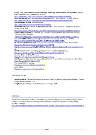 Page 11
 George Chen, Steve Dickinson, David Schlesinger, Xiao Qiang, Roger Creemers, David Wertime, China’s
Great Firewall is Rising, Foreign Policy, 3.02.2015
http://foreignpolicy.com/2015/02/03/china-great-firewall-is-rising-censorship-internet/,
 Franz-Stefan Gady, China and Internet Sovereignty Revisited, China-US Focus, East West Institute,
http://www.chinausfocus.com/peace-security/china-and-internet-sovereignty-revisited/
 U.S Department of State, Internet Freedom,
 http://www.state.gov/e/eb/cip/netfreedom/index.htm.
 Michael Martina, Cyber threats must be addressed without trade barriers: U.S. commerce secretary,
Reuters, 10.04, 2015
 http://www.reuters.com/article/2015/04/14/us-usa-china-cybersecurity-idUSKBN0N50NE20150414.
 Robert D.Atkinson and Luke A.Stewart, The Economic Benefits of Information and Communication’s
Technology, ITIF Publication
 http://www2.itif.org/2013-tech-economy-memo.pdf?_ga=1.230403420.1543201525.1433745441
 Gao Yuan and Chen Weihua, China refutes US concern over security, China Daily, 3.04.2015
http://usa.chinadaily.com.cn/epaper/2015-03/04/content_19714323.htm,
 US Department of Defence, DOD News, Cybercom Chief: Cyber Threats Blur Roles, Relationships
 http://www.defense.gov/news/newsarticle.aspx?id=128305,
 http://www.cio.com.au/article/569445/china-defends-cybersecurity-demands-amid-complaints-from-
u/.
 Worldwide information technology spending forecast from 2010 -2015, Statista,
http://www.statista.com/statistics/203935/overall-it-spending-worldwide/.
 Freedom Online Coalition, Members
 https://www.freedomonlinecoalition.com/about/members/.
 PRISM overview slides. IC on the Record. Office of the US Director of National Intelligence – Tumlr Site,
https://nsa.gov1.info/dni/prism.html
 Internet statistics by country,
http://www.internetworldstats.com/list2.htm.
 Army Cyber,
http://www.arcyber.army.mil/org-uscc.html,
Reference Books
 John G Ikenberry, The Rise of China and the Future of the West – Can the Liberal Systems Survive? Foreign
Affairs, January/February 2008.
 Greg Austin, Cyber Policy in China, Policy Press, Cambridge, 2014.
Endnotes
i
Information on the details of China’s Internet Policy guidelines and proposed new cybersecurity regulations
has been sourced from material publicly provided by London based, international law firm, Freshfields,
Bruckhaus Derringer.
http://www.freshfields.com/en/knowledge/new_cyber_security_rules_for_banking_procurement/?LangId=20
57
 