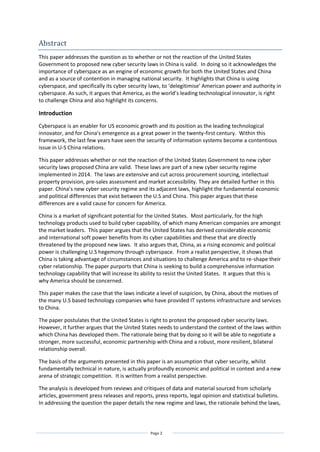 Page 2
Abstract
This paper addresses the question as to whether or not the reaction of the United States
Government to proposed new cyber security laws in China is valid. In doing so it acknowledges the
importance of cyberspace as an engine of economic growth for both the United States and China
and as a source of contention in managing national security. It highlights that China is using
cyberspace, and specifically its cyber security laws, to ‘delegitimise’ American power and authority in
cyberspace. As such, it argues that America, as the world’s leading technological innovator, is right
to challenge China and also highlight its concerns.
Introduction
Cyberspace is an enabler for US economic growth and its position as the leading technological
innovator, and for China's emergence as a great power in the twenty-first century. Within this
framework, the last few years have seen the security of information systems become a contentious
issue in U-S China relations.
This paper addresses whether or not the reaction of the United States Government to new cyber
security laws proposed China are valid. These laws are part of a new cyber security regime
implemented in 2014. The laws are extensive and cut across procurement sourcing, intellectual
property provision, pre-sales assessment and market accessibility. They are detailed further in this
paper. China’s new cyber security regime and its adjacent laws, highlight the fundamental economic
and political differences that exist between the U.S and China. This paper argues that these
differences are a valid cause for concern for America.
China is a market of significant potential for the United States. Most particularly, for the high
technology products used to build cyber capability, of which many American companies are amongst
the market leaders. This paper argues that the United States has derived considerable economic
and international soft power benefits from its cyber capabilities and these that are directly
threatened by the proposed new laws. It also argues that, China, as a rising economic and political
power is challenging U.S hegemony through cyberspace. From a realist perspective, it shows that
China is taking advantage of circumstances and situations to challenge America and to re-shape their
cyber relationship. The paper purports that China is seeking to build a comprehensive information
technology capability that will increase its ability to resist the United States. It argues that this is
why America should be concerned.
This paper makes the case that the laws indicate a level of suspicion, by China, about the motives of
the many U.S based technology companies who have provided IT systems infrastructure and services
to China.
The paper postulates that the United States is right to protest the proposed cyber security laws.
However, it further argues that the United States needs to understand the context of the laws within
which China has developed them. The rationale being that by doing so it will be able to negotiate a
stronger, more successful, economic partnership with China and a robust, more resilient, bilateral
relationship overall.
The basis of the arguments presented in this paper is an assumption that cyber security, whilst
fundamentally technical in nature, is actually profoundly economic and political in context and a new
arena of strategic competition. It is written from a realist perspective.
The analysis is developed from reviews and critiques of data and material sourced from scholarly
articles, government press releases and reports, press reports, legal opinion and statistical bulletins.
In addressing the question the paper details the new regime and laws, the rationale behind the laws,
 