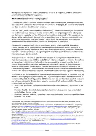Page 3
the impacts and implications for the United States, as well as its responses, and then offers some
general conclusions and policy suggestions.
What is China’s New Cyber Security Regime?
To understand America’s concerns about China’s new cyber security regime, and its proposed laws,
it is necessary to understand their framework and structure. By doing so, it is easier to comprehend
and draw conclusions about America’s concerns.
Since the 1990’s, when it introduced the ‘Golden Shield’1
, China has secured its cyber environment
and enabled state level filtering of internet content2
. China has long since perceived cyberspace –
and the internet especially – as “the fifth area of territoriality to be secured”3
. This approach to the
domain, whilst predominantly domestic in focus, establishes some of the context within which the
recent cyber security laws have been created. It also signals the starting point for contentions,
between the United States and China, around the management of cyberspace.
China’s undertook a major shift in focus around cyber security in February 2014. At this time,
Chinese President Mr. Xi Jinping formally acknowledged the role of cyber security in China as a
strategic national priority. President Xi stated that “Without cyber security, there won’t be national
security”.4
From this juncture he was signalling a shift away from purely domestic securitization to
international cyber ‘border control’.
In recognition of the criticality of cyber defence, President Xi Jinping implemented a Multilevel
Protection System (known as MLPS) as part of China’s cyber security policy to minimize threats from
foreign software5
. At this time, the President also announced that he would head the Central
Internet Security and Informatization leading group6
. Along with President Xi Jinping this group
would include Premier Li Keqiang and Liu Yunshan, both members of the Political Bureau of the
Communist Party of China Central Committee and Zhou Xiaochuan – Governor of the Peoples Bank
of China. This indicates the seriousness with which the Chinese Government regarded cyber security.
An outcome of this enhanced focus on cyber security was the announcement, in December 2014, by
the China Banking Regulatory Corporation (CBRC) of guidelines to create a ‘safe and controllable’ IT
environment by 2019. The first guideline - CBRC Notice 3177
- set out the criteria by which hardware
and software procured for Chinese banks would be considered ‘safe and controllable’. The notice
includes, but is not limited toi
:
 Source code disclosure – a vendors source code must be submitted to the IT department of the
CBRC.
 Domestic IP rights – the intellectual property in most network equipment must be owned or
controlled by a Chinese entity.
 Installing a regulator backdoor - surveillance ports must be installed in various types of hardware
to enable CBRC access.
1
Chris Demchak, Peter Dombrowski, The Global Politics of Science and Technology – Vol 1, Rise of a Cybered Westphalian Age: The
Coming of Decades , Springer, Heidelberg, 2014, p99
2
George Chen, Steve Dickinson, David Schlesinger, Xiao Qiang, Roger Creemers, David Wertime, Chinas Great Firewall is Rising, Foreign
Policy, 3.02.2015, http://foreignpolicy.com/2015/02/03/china-great-firewall-is-rising-censorship-internet/, Last accessed 8.06,2015
3
Chris Demchak, Peter Dombrowski, The Global Politics of Science and Technology – Vol 1, Rise of a Cybered Westphalian Age: The
Coming of Decades , Springer, Heidelberg, 2014, p99
4
Jing De Jong-Chen, US-China Cybersecurity Relations: Understanding China’s Current Environment, Georgetown Journal of International
Affairs, http://journal.georgetown.edu/u-s-china-cybersecurity-relations-understanding-chinas-current-environment/, Sept 2014, Last
Accessed 31.05.2015
5
Hauke Johannes Geirow, Cyber Security in China: New Political Leadership Focuses on Boosting National Security, Merics, China Monitor,
Number 20, 9.12.2014, p5
6
Xinhuanet, Xi Jinping leads Internet security group, Xinhua Publications, http://news.xinhuanet.com/english/china/2014-
02/27/c_133148273.htm. 27.02.2014. Last accessed 5.06.2015
7
Freshfields, Bruckhaus Derringer,
http://www.freshfields.com/en/global/Digital/China%E2%80%99s_new_cyber_security/?LangType=2057, Last accessed 6.06.2015
 