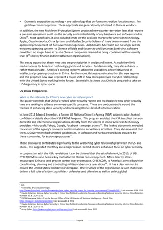 Page 4
 Domestic encryption technology - any technology that performs encryption functions must first
get Government approval. These approvals are generally only afforded to Chinese vendors.
In addition, the new Multilevel Protection System proposed new counter-terrorism laws that require
a pre-sale assessment audit on the security and controllability of any hardware and software sold in
China8
. Most specifically, it also included limits on the available markets for American technology.
Apple, Cisco Networks, Citrix Systems and McAfee Security Software9
have been removed from the
approved procurement list for Government agencies. Additionally, Microsoft can no longer sell its
windows operating systems to Chinese officials and Kaspersky and Symantec (anti-virus software
providers) no longer have access to Chinese companies deemed as being contained within security
level 310
(mostly finance and infrastructure organisations).
This essay argues that these new laws are protectionist in design and intent. As such they limit
market access for American technology goods and services. Fundamentally, they also enhance –
rather than alleviate - America’s existing concerns about the availability and effectiveness of
intellectual property protection in China. Furthermore, this essay maintains that this new regime
and the proposed new laws represent a major shift in how China perceives its cyber relationship
with the United States working in the future. Essentially, it shows that China is prepared to take on
U.S hegemony in cyberspace.
US-China Perspectives
What is the rationale for China’s new cyber security regime?
This paper contends that China’s revised cyber security regime and its proposed new cyber security
laws are seeking to address some very specific concerns. These are predominantly around the
themes of enhancing state security and increasing China’s level of Informatization.
In June 2013 Edward Snowdon, a former US National Security Agency (NSA) subcontractor, leaked
confidential details about the NSA PRISM Program. This program enabled the NSA to collect data on
domestic and international organisations, directly from the servers of iconic American technology
providers – Microsoft, Yahoo, Google, Facebook - amongst others11
. The leaked documents revealed
the extent of the agency's domestic and international surveillance activities. They also revealed that
the U.S Government had targeted weaknesses, in software and hardware products provided by
these companies, for espionage purposes12
.
These disclosures contributed significantly to the worsening cyber relationship between the US and
China. It is suggested that they are a major reason behind China’s enhanced focus on cyber security.
In conjunction with the NSA revelations it can be claimed that the establishment, in 2010, of US
CYBERCOM has also been a key motivator for Chinas revised approach. More directly, it has
encouraged China to seek greater control over cyberspace. CYBERCOM, is America’s central body for
coordinating, planning and conducting military cyberspace operations13
. It has a clear mission to
ensure the United States primacy in cyberspace. The structure of the organisation is such that it can
deliver a full suite of cyber capabilities - defensive and offensive as well as collect global
8
IBID
9
Freshfields, Bruckhaus Derringer,
http://www.freshfields.com/en/knowledge/new_cyber_security_rules_for_banking_procurement/?LangId=2057, Last accessed 6.06.2015
10
Hauke Johannes Geirow, Cyber Security in China: New Political Leadership Focuses on Boosting National Security, Merics, China Monitor,
Number 20, 9.12.2014, p5
11
PRISM overview slides. IC on the Record. Office of the US Director of National Intelligence – Tumlr Site,
https://nsa.gov1.info/dni/prism.html, Last accessed 6.6.2015
12
Hauke Johannes Geirow, Cyber Security in China: New Political Leadership Focuses on Boosting National Security, Merics, China Monitor,
Number 20, 9.12.2014, p5
13
Army Cyber, http://www.arcyber.army.mil/org-uscc.html, Last accessed 8 June, 2015
 