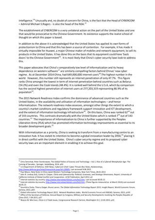 Page 5
intelligence.14
Unusually and, no doubt of concern for China, is the fact that the Head of CYBERCOM
– Admiral Michael S.Rogers - is also the head of the NSA.15
The establishment of CYBERCOM is a very unilateral action on the part of the United States and one
that would be provocative to the Chinese Government. Its existence supports the realist school of
thought on which this paper is based.
In addition to the above it is acknowledged that the United States has applied its own forms of
protectionism to China and that this has been a source of contention. For example, it has made it
virtually impossible for Huawei, a major Chinese maker of mobiles and network equipment, to sell its
products in the United States. It has done this on the basis that its equipment could have ‘back
doors' to the Chinese Government16
. It is most likely that China’s cyber security laws look to address
this.
This paper advocates that China’s comparatively low level of Informatization and its heavy
dependence on western software17
are similarly compelling factors behind Chinas’ new cyber
regime. As at December 2014 China, had 649,000,000 internet users18
.The highest number in the
world. However, this number still represents an internet penetration of only 47.7%. This figure
ranks China amongst the lowest in term of internet penetration behind countries such as Belarus
(54.2%) and even the Cook Islands (48.4%). It is ranked well behind the U.S.A, which by comparison
has the second highest penetration of internet users at 277,203,319 representing 86.9% of its
population19
.
The 2015 Network Readiness Index confirms the dominance of advanced countries such as the
United States, in the availability and utilisation of information technologies – and hence
Informatization. The network readiness index assesses, amongst other things the extent to which a
country’s market conditions and regulatory framework support innovation and ICT development,
and the extent of information technology infrastructure20
. On this basis, China was ranked 62nd
out
of 143 countries. This contrasts dramatically with the United States which is ranked 7th
out of 143
countries.21
The importance of Informatization to China is further supported by the Peoples
Liberation Army (PLA) which has promoted information technology improvements as essential to its
broader development goals.22
With Informatization as a priority, China is seeking to transform from a manufacturing centre to an
innovation hub. It has stated its intention to become a global innovation leader by 2050,23
placing it
in direct conflict with the United States. China’s cyber security regime and its proposed cyber
security laws are an important element in enabling it to achieve this goal.
14
Chris Demchak, Peter Dombrowski, The Global Politics of Science and Technology – Vol 1, Rise of a Cybered Westphalian Age: The
Coming of Decades , Springer, Heidelberg, 2014, p50
15
U.S Department of Defence, DOD News, Cybercom Chief: Cyber Threats Blur Roles, Relationships,
http://www.defense.gov/news/newsarticle.aspx?id=128305, Last accessed 9.06.2015
16
Paul Mozur, New Rules in China Upset Western Technology Companies, New York Times, 28.01.2015
17
John R. Lindsay (Ed), Cortez A. Cooper, China and Cybersecurity: Political, Economic, and Strategic Dimensions, Report, University of
California Institute of Global Conflict and Cooperation, UCSD Publication, April 2012, p2
18
Internet statistics by country, http://www.internetworldstats.com/list2.htm. Last accessed 30.05.15
19
Internet statistics by country, http://www.internetworldstats.com/list2.htm. (These figures measured as at March 2014).Last accessed
30.05.15
20
Soumittra Dutta, Thierry Geiger, Bruno Lanvin, The Global Information Technology Report 2015, Insight Report, World Economic Forum,
Geneva, 2015, pXiii
21
Global Information Technology Report 2015, Network Readiness Index, World Economic Forum and INSEAD, Geneva, 2015, p143
22
Office of the Secretary of Defense, Annual Report to Congress, Military and Security Developments Involving the Peoples Republic of
China 2015, 7.04.2015, p37
23
Wayne M. Morrison, China-U.S Trade Issues, Congressional Research Service, Washington D.C, 12.03.2015, p31
 