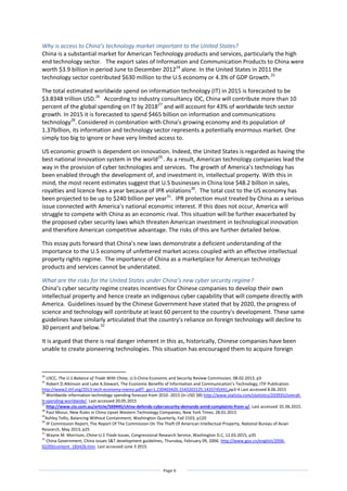 Page 6
Why is access to China’s technology market important to the United States?
China is a substantial market for American Technology products and services, particularly the high
end technology sector. The export sales of Information and Communication Products to China were
worth $3.9 billion in period June to December 201224
alone. In the United States in 2011 the
technology sector contributed $630 million to the U.S economy or 4.3% of GDP Growth.25
The total estimated worldwide spend on information technology (IT) in 2015 is forecasted to be
$3.8348 trillion USD.26
According to industry consultancy IDC, China will contribute more than 10
percent of the global spending on IT by 201827
and will account for 43% of worldwide tech sector
growth. In 2015 it is forecasted to spend $465 billion on information and communications
technology28
. Considered in combination with China’s growing economy and its population of
1.37billion, its information and technology sector represents a potentially enormous market. One
simply too big to ignore or have very limited access to.
US economic growth is dependent on innovation. Indeed, the United States is regarded as having the
best national innovation system in the world29.
. As a result, American technology companies lead the
way in the provision of cyber technologies and services. The growth of America’s technology has
been enabled through the development of, and investment in, intellectual property. With this in
mind, the most recent estimates suggest that U.S businesses in China lose $48.2 billion in sales,
royalties and licence fees a year because of IPR violations30
. The total cost to the US economy has
been projected to be up to $240 billion per year31
. IPR protection must treated by China as a serious
issue connected with America’s national economic interest. If this does not occur, America will
struggle to compete with China as an economic rival. This situation will be further exacerbated by
the proposed cyber security laws which threaten American investment in technological innovation
and therefore American competitive advantage. The risks of this are further detailed below.
This essay puts forward that China’s new laws demonstrate a deficient understanding of the
importance to the U.S economy of unfettered market access coupled with an effective intellectual
property rights regime. The importance of China as a marketplace for American technology
products and services cannot be understated.
What are the risks for the United States under China’s new cyber security regime?
China’s cyber security regime creates incentives for Chinese companies to develop their own
intellectual property and hence create an indigenous cyber capability that will compete directly with
America. Guidelines issued by the Chinese Government have stated that by 2020, the progress of
science and technology will contribute at least 60 percent to the country's development. These same
guidelines have similarly articulated that the country's reliance on foreign technology will decline to
30 percent and below.32
It is argued that there is real danger inherent in this as, historically, Chinese companies have been
unable to create pioneering technologies. This situation has encouraged them to acquire foreign
24
USCC, The U.S Balance of Trade With China, U.S-China Economic and Security Review Commission, 08.02.2013, p3
25
Robert D.Atkinson and Luke A.Stewart, The Economic Benefits of Information and Communication’s Technology, ITIF Publication.
http://www2.itif.org/2013-tech-economy-memo.pdf?_ga=1.230403420.1543201525.1433745441,pp3-4 Last accessed 8.06.2015
26
Worldwide information technology spending forecast from 2010 -2015 (in USD $B) http://www.statista.com/statistics/203935/overall-
it-spending-worldwide/. Last accessed 20.05.2015
27
http://www.cio.com.au/article/569445/china-defends-cybersecurity-demands-amid-complaints-from-u/. Last accessed 01.06.2015.
28
Paul Mozur, New Rules in China Upset Western Technology Companies, New York Times, 28.01.2015
29
Ashley Tellis, Balancing Without Containment, Washington Quarterly, Fall 2103, p120
30
IP Commission Report, The Report Of The Commission On The Theft Of American Intellectual Property, National Bureau of Asian
Research, May 2013, p25
31
Wayne M. Morrison, China-U.S Trade Issues, Congressional Research Service, Washington D.C, 12.03.2015, p35
32
China Government, China issues S&T development guidelines, Thursday, February 09, 2006. http://www.gov.cn/english/2006-
02/09/content_183426.htm. Last accessed June 3 2015.
 