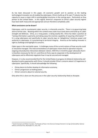 Page 9
As has been discussed in this paper, US economic growth and its position as the leading
technological innovator are all enabled by cyberspace. China’s build-up of its own IT industry has the
capacity to cause a major shift in existing global structures in the coming years. Particularly as they
pertain to the United States. In this regard, America’s responses to China’s cyber security regime
have been both measured and appropriate and are therefore completely valid.
What conclusions can be drawn?
Cyberspace, and its counterpoint cyber security, is inherently anarchic. There is no governing body
and no formal rules. Working within this context every state must stand alone and build up its cyber
strength and defences. China, as a rising power, is doing exactly this. China has taken a position of
“seizing information superiority and taking away the enemies capability of acquiring information”.53
It is using cyberspace and specifically its cyber security laws to ‘delegitimise’ American power and
authority in cyberspace. It is proclaiming its territorial integrity. America as the leading innovator is
right to challenge and highlight its concerns.
Cyber space is the next battle space. It challenges many of the current notions of how security could
or should be managed. The interconnectedness of cyberspace means that its operation requires
ongoing and productive interactions between nations. With this in mind this paper advocates that it
is therefore necessary for the U.S. and China to find a way to cooperate in the development of
cyberspace and to effectively negotiate how it may be secured and managed.
However, it is also recommended that for the United States to progress its bilateral relationship and
develop its policy approaches with China, it should consider China’s concerns about U.S hegemony in
cyberspace. Specifically, it should acknowledge the following:
 Chinas desire to further develop its information economy,
 China’s progression as leading power,
 China’s concerns about its national security.
Only when this is done are the pressures in the cyber security relationship likely to dissipate.
53
David C.Gompert and Phillip C.Saunders. The Paradox of Power: Sino American Strategic Restraint in an Age of Vulnerability, National
Defence University Press, Washington D.C, 2011, P62
 