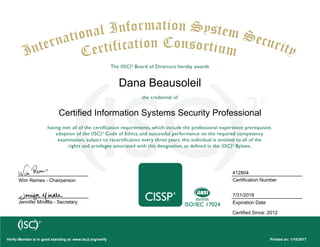 Certified Information Systems Security Professional
Dana Beausoleil
Wim Remes - Chairperson
Jennifer Minella - Secretary
Printed on: 1/18/2017Verify Member is in good standing at: www.isc2.org/verify
412804
Certification Number
7/31/2018
Expiration Date
Certified Since: 2012
 