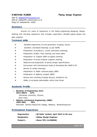 Page 1 of 4 Page 1 of 4
N MATHAN KUMAR Piping design Engineer
Mail id: mathan070782@gmail.com
Mail id: mathan999_nmk@yahoo.co.in
Skype id: mathankumar nambi
Summary
Around 12+ years of experience in the Piping engineering designing. Design,
drafting and checking experience that includes supervision, detailed piping design and
pipe supports.
Technical skills
 Detailed engineering for the generation of piping Layout
 Isometric and Detail Drawings as per ASME.
 Preparation of isometrics, nozzle orientation drawings.
 Preparation of Bom, Floor opening and insert plate
 Preparation of Support BOM & support drawing
 Preparation of stress analysis supports drawing
 Selection and preparation of spring hanger specifications
 Conversant with International Codes & Standards like ASME & IS
 Review of vendor drawings
 Preparation of Boiler external piping (BEP)
 Preparation of Balance of plant (BOP)
 Review and checking of piping layouts, isometrics etc.
 Ability to schedule deliverables within time-frame
Academic Profile
 Bachelor of Engineering (B.E)
2012-20015 62%
Karnataka University, Mysore,
(Part time).
 Diploma mechanical Engineering (DME)
1999-2002 70%
Mohamed Sathak Polytechnic College, Kilakarai, Ramanathapuram
Professional Experience
Organization : GE India Limited. April 2015 to till now
Designation : Piping Design Engineer
Project’s : Mamo TPS (1x700MW)
 