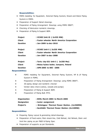 Page 3 of 4 Page 3 of 4
Responsibilities:
 PDMS modeling for Equipment, External Piping System, Steam and Water Piping
System in PDMS.
 Preparation of Support Detail drawings.
 Preparation of Piping Arrangement Drawings using PDMS DRAFT.
 Checking of fabrication isometric drawings.
 Preparation of Piping & Support BOM.
Project : VCHEC Unit-II ( 2x335 MW)
Client : Foster wheeler North America Corporation
Duration : Jan-2009 to dec-2010
Project : VCHEC Unit-I ( 2x335 MW)
Client : Foster wheeler North America Corporation
Duration : Jan-2007 to dec-2008
Project : Tartu chp 621 Unit-I ( 2x250 Mw)
Client : Metso hybex boiler, tampere, finland
Duration : APR-2005 to DEC -2006
Responsibilities:
 PDMS modeling for Equipment, External Piping System, HP & LP Piping
System in PDMS.
 Preparation of Piping Arrangement Drawings using PDMS DRAFT.
 3D piping design and isometric checker
 Vendor data check (valves, vessels and pumps)
 Preparation of Piping & Support BOM.
 Preparation of Piping Bulk MTO.
Organization : BHEL March-2004 to March-2005
Designation : Junior assignment
Project’s : Birisingpur Thermal Power Station. (2x250MW)
: Santhldhi Thermal Power Station (4x120MW)
Responsibilities:
 Preparing Piping Layout & generating detail drawings.
 Preparation of Feed water, Main steam line, Cold Reheat, Hot Reheat, Drain and
Vent line piping as per P&ID & Piping Spec
 Preparation of supports as per Standards.
 