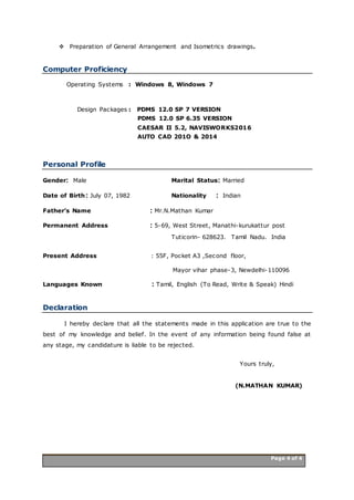 Page 4 of 4 Page 4 of 4
 Preparation of General Arrangement and Isometrics drawings.
Computer Proficiency
Operating Systems : Windows 8, Windows 7
Design Packages : PDMS 12.0 SP 7 VERSION
PDMS 12.0 SP 6.35 VERSION
CAESAR II 5.2, NAVISWORKS2016
AUTO CAD 201O & 2014
Personal Profile
Gender: Male Marital Status: Married
Date of Birth: July 07, 1982 Nationality : Indian
Father’s Name : Mr.N.Mathan Kumar
Permanent Address : 5-69, West Street, Manathi-kurukattur post
Tuticorin- 628623. Tamil Nadu. India
Present Address : 55F, Pocket A3 ,Second floor,
Mayor vihar phase-3, Newdelhi-110096
Languages Known : Tamil, English (To Read, Write & Speak) Hindi
Declaration
I hereby declare that all the statements made in this application are true to the
best of my knowledge and belief. In the event of any information being found false at
any stage, my candidature is liable to be rejected.
Yours truly,
(N.MATHAN KUMAR)
 
