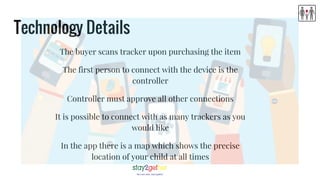 Technology Details
The buyer scans tracker upon purchasing the item
The first person to connect with the device is the
controller
Controller must approve all other connections
It is possible to connect with as many trackers as you
would like
In the app there is a map which shows the precise
location of your child at all times
 