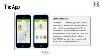 The App
STAY CONNECTED
Through the STAY2GETHER app, parents can stay
connected with their children throughout the day,
right from their own mobile device. Whether it’s
checking to see that your child has made it home
safely from school or making sure they’re still in the
neighborhood playing with their friends. The
STAY2GETHER app delivers the connection and
peace of mind that every parent craves.
 