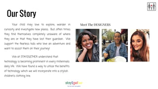 Our Story
Your child may love to explore, wander in
curiosity and investigate new places. But, often times
they find themselves completely unaware of where
they are or that they have lost their guardian. We
support the fearless kids who love an adventure and
want to assist them on their journey!
We at STAY2GETHER understand that
technology is becoming prominent in every millennials
daily life. We have found a way to utilize the benefits
of technology which we will incorporate into a stylish
children’s clothing line.
Meet The DESIGNERS
 