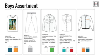 Boys Assortment
B2057COT
SLEEVELESS TEE
Made in cotton jersey knit (100%
cotton).
$35
B4047COT
DROP CROTCH JOGGER
Made in a stretch
polyester fleece (97%
polyester, 3% elastane).
$53
B2057COT
LONG SLEEVED BUTTON
FRONT
Made in cotton polyester
chambray (57% polyester,
40% cotton, 3% spandex).
$49
B2067COT
SLEEVELESS BUTTON
FRONT
Made in cotton polyester
chambray (57% polyester, 40%
cotton, 3% spandex).
$47
B6027SAT
BOMBER JACKET
Made in stretch cotton sateen
(97% cotton, 3% elastane).
$81
 