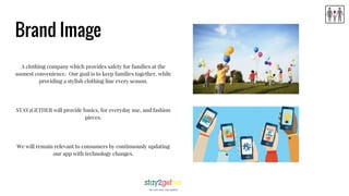 Brand Image
A clothing company which provides safety for families at the
soonest convenience. Our goal is to keep families together, while
providing a stylish clothing line every season.
STAY2GETHER will provide basics, for everyday use, and fashion
pieces.
We will remain relevant to consumers by continuously updating
our app with technology changes.
 