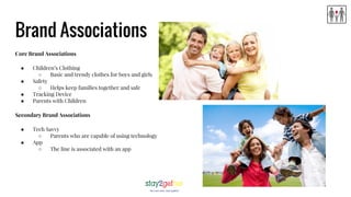 Brand Associations
Core Brand Associations
● Children’s Clothing
○ Basic and trendy clothes for boys and girls
● Safety
○ Helps keep families together and safe
● Tracking Device
● Parents with Children
Secondary Brand Associations
● Tech Savvy
○ Parents who are capable of using technology
● App
○ The line is associated with an app
 