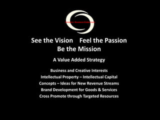 See the Vision Feel the Passion
Be the Mission
A Value Added Strategy
Business and Creative Interests
Intellectual Property – Intellectual Capital
Concepts – Ideas for New Revenue Streams
Brand Development for Goods & Services
Cross Promote through Targeted Resources
Creative Business Endeavors
 