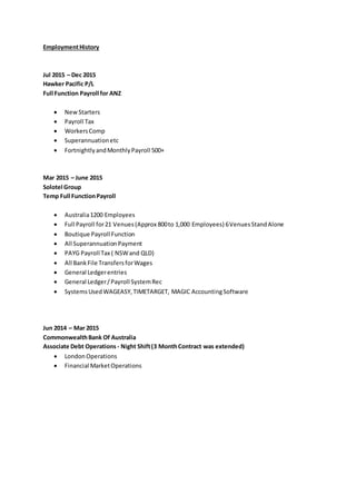 EmploymentHistory
Jul 2015 – Dec 2015
Hawker Pacific P/L
Full Function Payroll for ANZ
 NewStarters
 Payroll Tax
 WorkersComp
 Superannuationetc
 FortnightlyandMonthlyPayroll 500+
Mar 2015 – June 2015
Solotel Group
Temp Full FunctionPayroll
 Australia1200 Employees
 Full Payroll for21 Venues(Approx 800to 1,000 Employees) 6VenuesStandAlone
 Boutique Payroll Function
 All SuperannuationPayment
 PAYG Payroll Tax ( NSWand QLD)
 All BankFile TransfersforWages
 General Ledgerentries
 General Ledger/Payroll SystemRec
 SystemsUsedWAGEASY,TIMETARGET, MAGIC AccountingSoftware
Jun 2014 – Mar 2015
CommonwealthBank Of Australia
Associate Debt Operations - Night Shift(3 MonthContract was extended)
 LondonOperations
 Financial MarketOperations
 