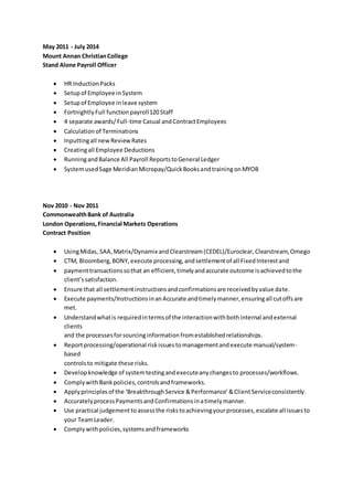 May 2011 - July 2014
Mount Annan ChristianCollege
Stand Alone Payroll Officer
 HR InductionPacks
 Setupof Employee inSystem
 Setupof Employee inleave system
 FortnightlyFull function payroll120 Staff
 4 separate awards/Full-time Casual andContractEmployees
 Calculationof Terminations
 Inputtingall newReviewRates
 Creatingall Employee Deductions
 RunningandBalance All Payroll ReportstoGeneral Ledger
 SystemusedSage MeridianMicropay/QuickBooksandtrainingonMYOB
Nov 2010 - Nov 2011
CommonwealthBank of Australia
London Operations,Financial Markets Operations
Contract Position
 UsingMidas, SAA,Matrix/Dynamix andClearstream(CEDEL)/Euroclear,Clearstream,Omego
 CTM, Bloomberg,BONY, execute processing,andsettlementof all FixedInterestand
 paymenttransactionssothat an efficient,timelyandaccurate outcome isachievedtothe
client’ssatisfaction.
 Ensure that all settlementinstructionsandconfirmationsare receivedbyvalue date.
 Execute payments/InstructionsinanAccurate andtimelymanner,ensuringall cutoffsare
met.
 Understandwhatis requiredintermsof the interactionwithbothinternal andexternal
clients
and the processesforsourcinginformationfromestablishedrelationships.
 Reportprocessing/operational riskissuestomanagementandexecute manual/system-
based
controlsto mitigate these risks.
 Developknowledge of systemtestingandexecuteanychangesto processes/workflows.
 ComplywithBankpolicies,controlsandframeworks.
 Applyprinciplesof the ‘BreakthroughService &Performance’&ClientServiceconsistently.
 AccuratelyprocessPaymentsandConfirmationsinatimelymanner.
 Use practical judgement toassessthe riskstoachievingyourprocesses,escalate all issuesto
your TeamLeader.
 Complywithpolicies,systemsandframeworks
 