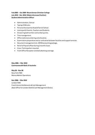 Feb2009 – Oct 2009 MountAnnan Christian College
July 2010 - Dec 2010 (MaternityLeave Position)
StudentAdministrationOfficer
 Administration,Clerical
 Typingof Minutes
 Personal AssistanttoHeadof SeniorSchool.
 LiaisingwithParents,TeachersandStudents.
 Answeringbothwrittenandverbal queries.
 Time management.
 Office stationeryorderingandallocation.
 Examinationpreparationandco-ordinationbetweenfacultiesandsupportservices.
 Documentmanagementetc.MYOBaccountingpackage,
 Relief of Payroll officerduring2monthsleave.
 Cross-Trainingwhenrequired.
 Front Office ReceptionandDailyBankingcoverage.
May 2006 – Mar 2010
CommonwealthBank of Australia
May 06 - Nov 06
NewYork FMO
MoneyMarket Operations
Nov 2006 – Mar 2010
LondonFMO
FixedInterestSettlements&CashManagement
(Back Office forLondonDebt& CashManagementDesks)
 