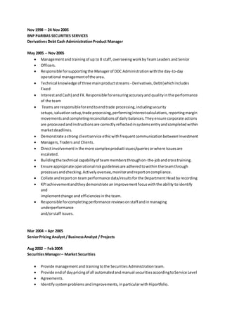Nov 1998 – 24 Nov 2005
BNP PARIBAS SECURITIES SERVICES
DerivativesDebt Cash AdministrationProduct Manager
May 2005 – Nov 2005
 Managementandtrainingof up to 8 staff,overseeingworkbyTeamLeadersandSenior
 Officers.
 Responsible forsupportingthe Managerof DDC Administrationwiththe day-to-day
operational managementof the area.
 Technical knowledge of three mainproductstreams - Derivatives,Debt(whichincludes
Fixed
 InterestandCash) and FX.Responsible forensuringaccuracyand qualityinthe performance
of the team
 Teams are responsibleforendtoendtrade processing,includingsecurity
setups,valuationsetup,trade processing,performinginterestcalculations,reportingmargin
movementsandcompletingreconciliationsof dailybalances.Theyensure corporate actions
are processedandinstructionsare correctlyreflectedinsystemsentryandcompletedwithin
marketdeadlines.
 Demonstrate astrong clientservice ethicwithfrequentcommunicationbetweenInvestment
 Managers,Traders and Clients.
 Directinvolvementinthe more complex productissues/queriesorwhere issuesare
escalated.
 Buildingthe technical capabilityof teammembersthroughon-the-jobandcrosstraining.
 Ensure appropriate operationalriskguidelinesare adheredtowithin the teamthrough
processesandchecking.Activelyoversee,monitorandreportoncompliance.
 Collate andreporton teamperformance data/resultsforthe DepartmentHeadbyrecording
 KPIachievementandtheydemonstrate animprovementfocuswiththe ability toidentify
and
implementchange andefficienciesinthe team.
 Responsible forcompletingperformance reviewsonstaff andinmanaging
underperformance
and/orstaff issues.
Mar 2004 – Apr 2005
SeniorPricing Analyst / BusinessAnalyst / Projects
Aug 2002 – Feb2004
SecuritiesManager– Market Securities
 Provide managementandtrainingtothe SecuritiesAdministrationteam.
 Provide endof daypricingof all automatedandmanual securitiesaccordingtoService Level
 Agreements.
 Identifysystemproblems andimprovements,inparticularwithHiportfolio.
 